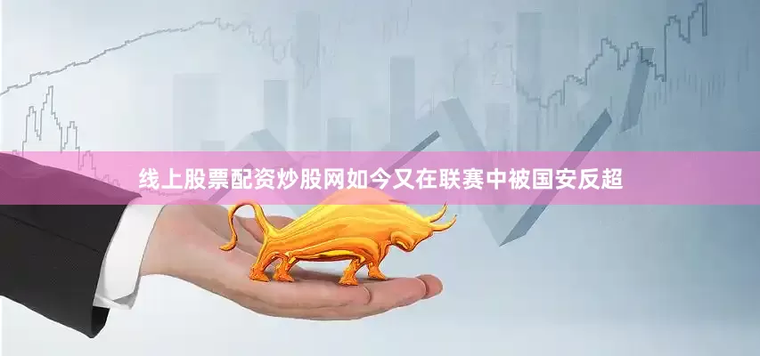 线上股票配资炒股网如今又在联赛中被国安反超
