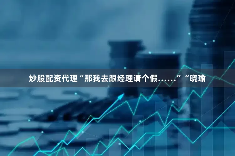 炒股配资代理“那我去跟经理请个假……”“晓瑜