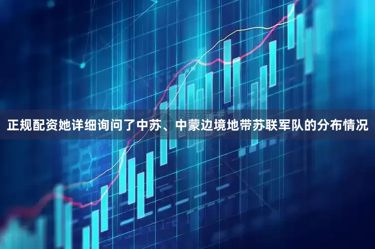 正规配资她详细询问了中苏、中蒙边境地带苏联军队的分布情况