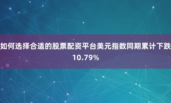 如何选择合适的股票配资平台美元指数同期累计下跌10.79%