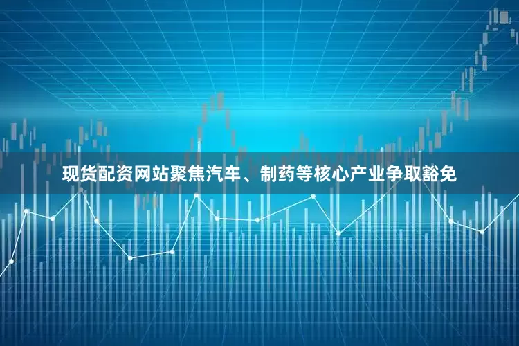现货配资网站聚焦汽车、制药等核心产业争取豁免