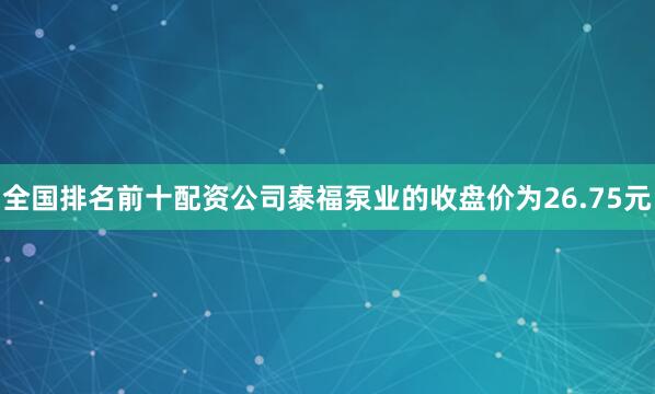 全国排名前十配资公司泰福泵业的收盘价为26.75元