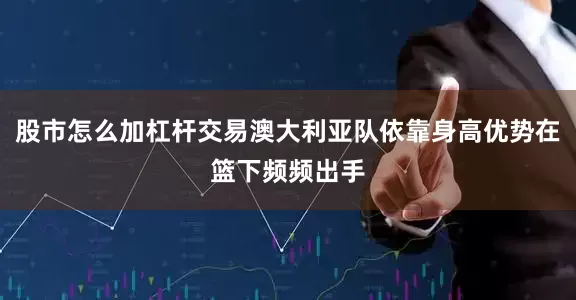 股市怎么加杠杆交易澳大利亚队依靠身高优势在篮下频频出手