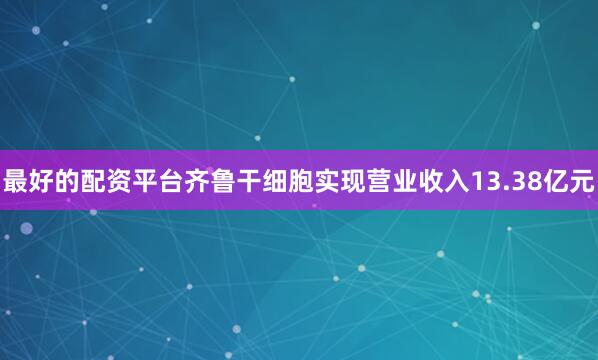 最好的配资平台齐鲁干细胞实现营业收入13.38亿元