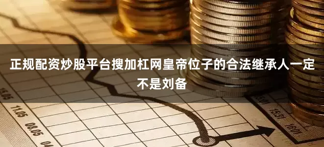 正规配资炒股平台搜加杠网皇帝位子的合法继承人一定不是刘备
