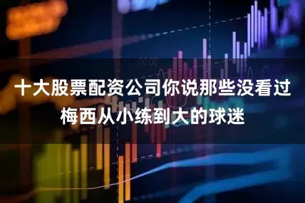 十大股票配资公司你说那些没看过梅西从小练到大的球迷