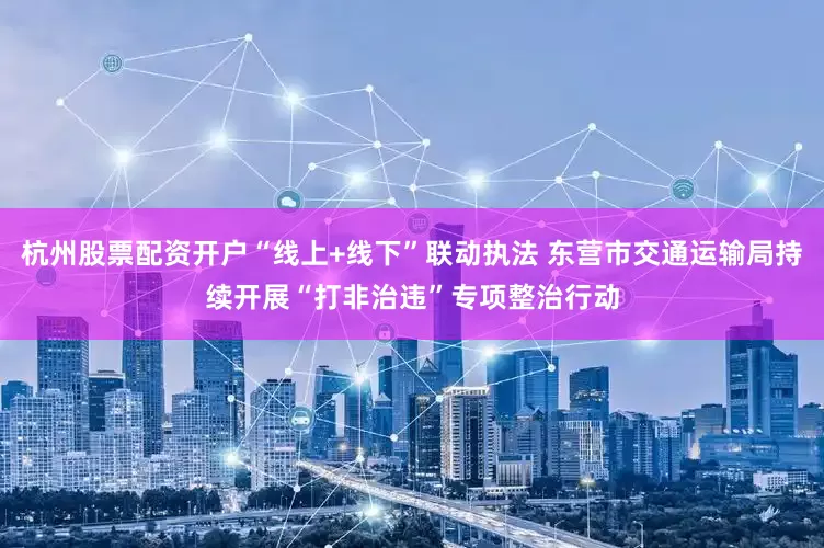 杭州股票配资开户“线上+线下”联动执法 东营市交通运输局持续开展“打非治违”专项整治行动