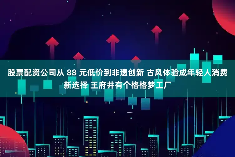 股票配资公司从 88 元低价到非遗创新 古风体验成年轻人消费新选择 王府井有个格格梦工厂