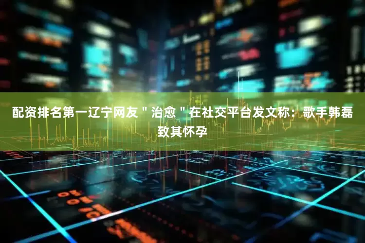 配资排名第一辽宁网友＂治愈＂在社交平台发文称：歌手韩磊致其怀孕