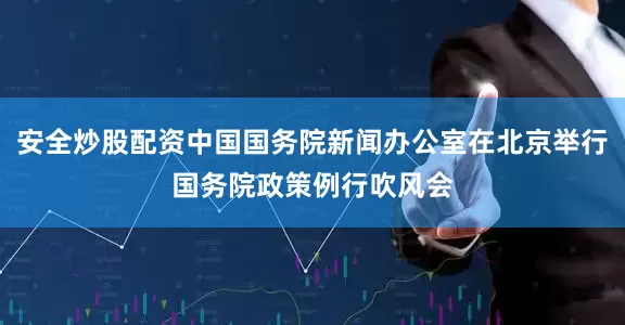 安全炒股配资中国国务院新闻办公室在北京举行国务院政策例行吹风会
