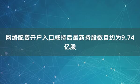 网络配资开户入口减持后最新持股数目约为9.74亿股