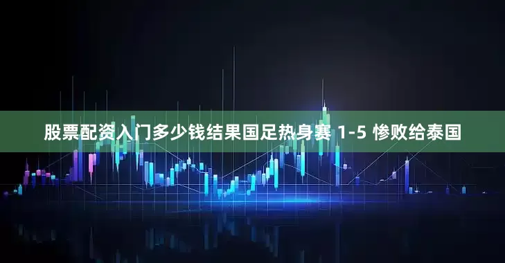 股票配资入门多少钱结果国足热身赛 1-5 惨败给泰国